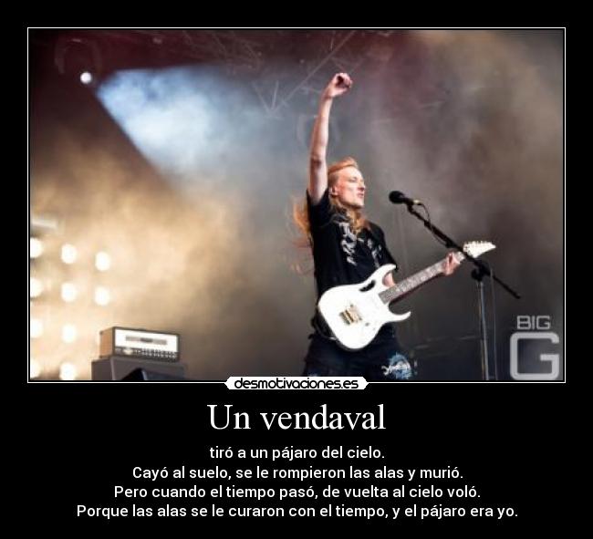 Un vendaval - tiró a un pájaro del cielo.
Cayó al suelo, se le rompieron las alas y murió.
Pero cuando el tiempo pasó, de vuelta al cielo voló.
Porque las alas se le curaron con el tiempo, y el pájaro era yo.