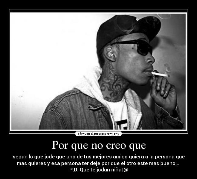 Por que no creo que - sepan lo que jode que uno de tus mejores amigo quiera a la persona que
mas quieres y esa persona ter deje por que el otro este mas bueno...
P.D: Que te jodan niñat@