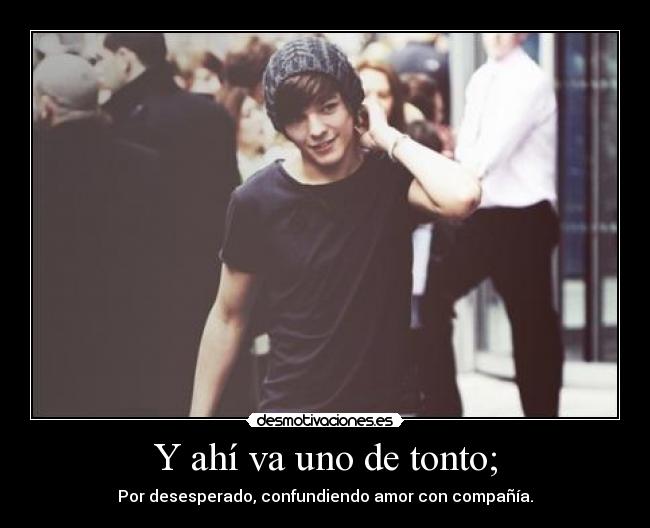 Y ahí va uno de tonto; - Por desesperado, confundiendo amor con compañía.