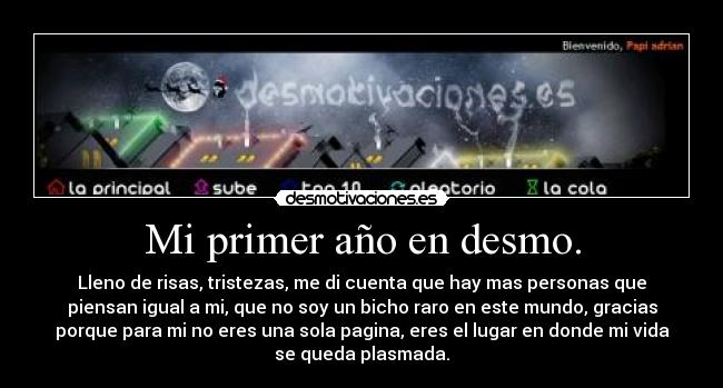 Mi primer año en desmo. - Lleno de risas, tristezas, me di cuenta que hay mas personas que
piensan igual a mi, que no soy un bicho raro en este mundo, gracias
porque para mi no eres una sola pagina, eres el lugar en donde mi vida
se queda plasmada.