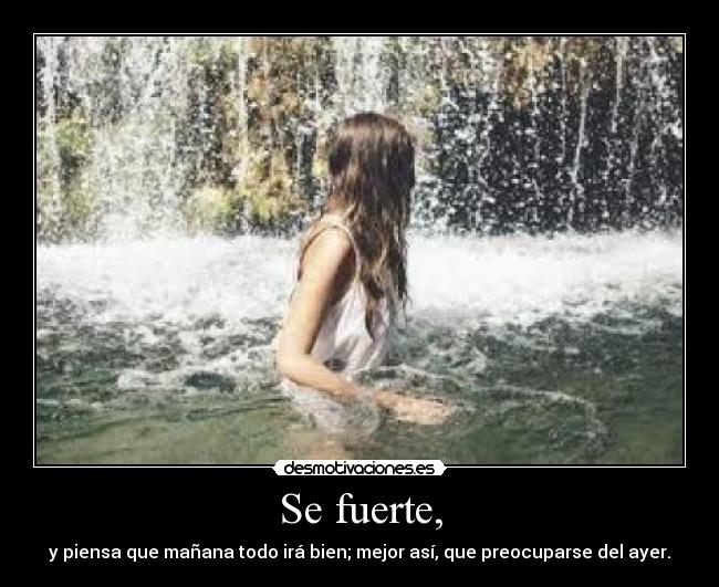 Se fuerte, - y piensa que mañana todo irá bien; mejor así, que preocuparse del ayer.