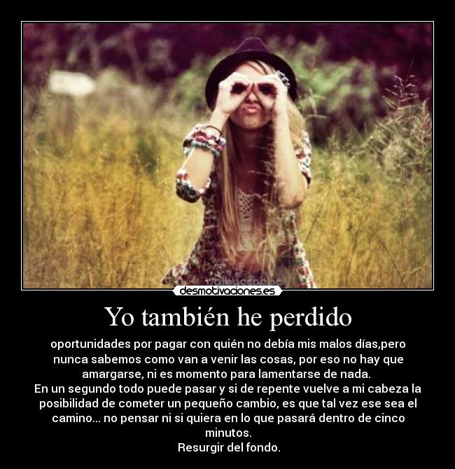 Yo también he perdido - oportunidades por pagar con quién no debía mis malos días,pero
nunca sabemos como van a venir las cosas, por eso no hay que
amargarse, ni es momento para lamentarse de nada. 
En un segundo todo puede pasar y si de repente vuelve a mi cabeza la
posibilidad de cometer un pequeño cambio, es que tal vez ese sea el
camino... no pensar ni si quiera en lo que pasará dentro de cinco
minutos.
 Resurgir del fondo.