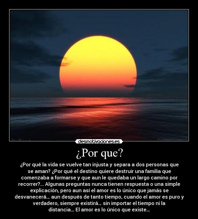 ¿Por que? - ¿Por qué la vida se vuelve tan injusta y separa a dos personas que
se aman? ¿Por qué el destino quiere destruir una familia que
comenzaba a formarse y que aun le quedaba un largo camino por
recorrer?... Algunas preguntas nunca tienen respuesta o una simple
explicación, pero aun así el amor es lo único que jamás se
desvanecerá… aun después de tanto tiempo, cuando el amor es puro y
verdadero, siempre existirá… sin importar el tiempo ni la
distancia… El amor es lo único que existe…