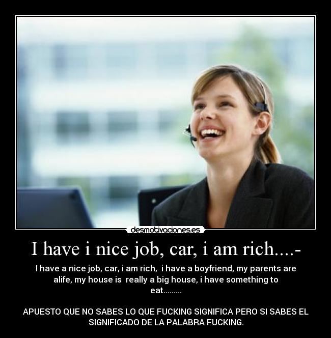 I have i nice job, car, i am rich....- - I have a nice job, car, i am rich,  i have a boyfriend, my parents are
alife, my house is  really a big house, i have something to
eat.........

APUESTO QUE NO SABES LO QUE FUCKING SIGNIFICA PERO SI SABES EL
SIGNIFICADO DE LA PALABRA FUCKING.