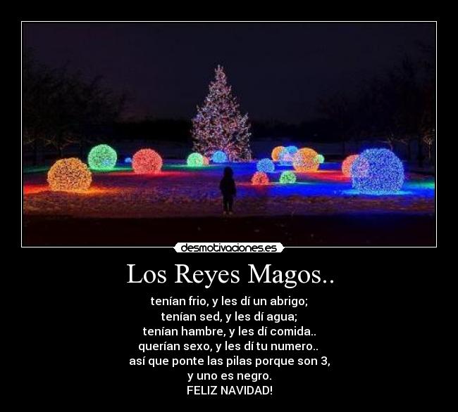 Los Reyes Magos.. - tenían frio, y les dí un abrigo;
tenían sed, y les dí agua;
tenían hambre, y les dí comida..
querían sexo, y les dí tu numero..
así que ponte las pilas porque son 3,
y uno es negro.
FELIZ NAVIDAD!