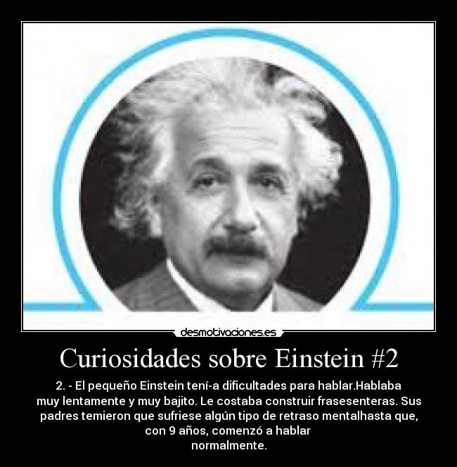 Curiosidades sobre Einstein #2 - 2. - El pequeño Einstein tení­a dificultades para hablar.Hablaba
muy lentamente y muy bajito. Le costaba construir frasesenteras. Sus
padres temieron que sufriese algún tipo de retraso mentalhasta que,
con 9 años, comenzó a hablar 
normalmente.