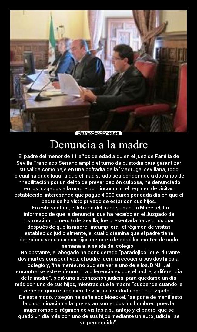 Denuncia a la madre - El padre del menor de 11 años de edad a quien el juez de Familia de
Sevilla Francisco Serrano amplió el turno de custodia para garantizar
su salida como paje en una cofradía de la Madrugá sevillana, todo
lo cual ha dado lugar a que el magistrado sea condenado a dos años de
inhabilitación por un delito de prevaricación culposa, ha denunciado
en los juzgados a la madre por incumplir el régimen de visitas
establecido, interesando que pague 4.000 euros por cada día en que el
padre se ha visto privado de estar con sus hijos.
   En este sentido, el letrado del padre, Joaquín Moeckel, ha
informado de que la denuncia, que ha recaído en el Juzgado de
Instrucción número 6 de Sevilla, fue presentada hace unos días
después de que la madre incumpliera el régimen de visitas
establecido judicialmente, el cual dictamina que el padre tiene
derecho a ver a sus dos hijos menores de edad los martes de cada
semana a la salida del colegio. 
   No obstante, el abogado ha considerado paradójico que, durante
dos martes consecutivos, el padre fuera a recoger a sus dos hijos al
colegio y, finalmente, no pudiera ver a uno de ellos, D.N.H., al
encontrarse este enfermo. La diferencia es que el padre, a diferencia
de la madre, pidió una autorización judicial para quedarse un día
más con uno de sus hijos, mientras que la madre suspende cuando le
viene en gana el régimen de visitas acordado por un Juzgado. 
   De este modo, y según ha señalado Moeckel, se pone de manifiesto
la discriminación a la que están sometidos los hombres, pues la
mujer rompe el régimen de visitas a su antojo y el padre, que se
quedó un día más con uno de sus hijos mediante un auto judicial, se
ve perseguido.