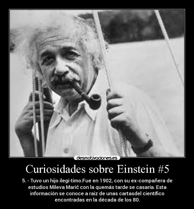 Curiosidades sobre Einstein #5 - 5. - Tuvo un hijo ilegítimo.Fue en 1902, con su ex-compañera de
estudios Mileva Marić con la quemás tarde se casaría. Esta
información se conoce a raiz de unas cartasdel científico
encontradas en la década de los 80.