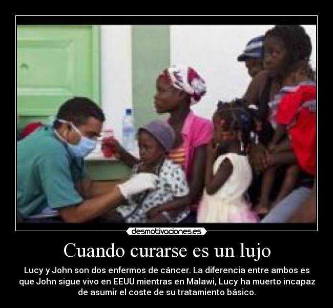 Cuando curarse es un lujo - Lucy y John son dos enfermos de cáncer. La diferencia entre ambos es
que John sigue vivo en EEUU mientras en Malawi, Lucy ha muerto incapaz
de asumir el coste de su tratamiento básico.