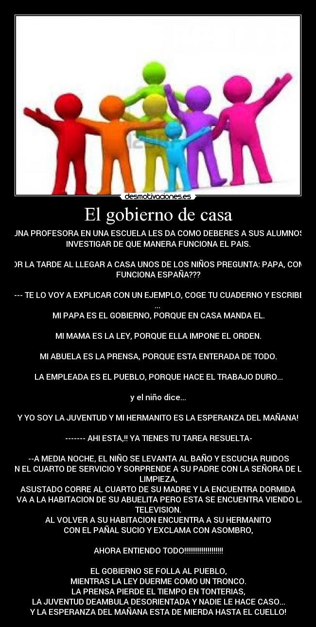 El gobierno de casa - UNA PROFESORA EN UNA ESCUELA LES DA COMO DEBERES A SUS ALUMNOS
INVESTIGAR DE QUE MANERA FUNCIONA EL PAIS.

POR LA TARDE AL LLEGAR A CASA UNOS DE LOS NIÑOS PREGUNTA: PAPA, COMO
FUNCIONA ESPAÑA???

---- TE LO VOY A EXPLICAR CON UN EJEMPLO, COGE TU CUADERNO Y ESCRIBE:
... 
MI PAPA ES EL GOBIERNO, PORQUE EN CASA MANDA EL.

MI MAMA ES LA LEY, PORQUE ELLA IMPONE EL ORDEN.

MI ABUELA ES LA PRENSA, PORQUE ESTA ENTERADA DE TODO.

LA EMPLEADA ES EL PUEBLO, PORQUE HACE EL TRABAJO DURO...

y el niño dice...

Y YO SOY LA JUVENTUD Y MI HERMANITO ES LA ESPERANZA DEL MAÑANA!

------- AHI ESTA,!! YA TIENES TU TAREA RESUELTA-

--A MEDIA NOCHE, EL NIÑO SE LEVANTA AL BAÑO Y ESCUCHA RUIDOS
EN EL CUARTO DE SERVICIO Y SORPRENDE A SU PADRE CON LA SEÑORA DE LA
LIMPIEZA,
ASUSTADO CORRE AL CUARTO DE SU MADRE Y LA ENCUENTRA DORMIDA
- VA A LA HABITACION DE SU ABUELITA PERO ESTA SE ENCUENTRA VIENDO LA
TELEVISION.
AL VOLVER A SU HABITACION ENCUENTRA A SU HERMANITO
CON EL PAÑAL SUCIO Y EXCLAMA CON ASOMBRO,

AHORA ENTIENDO TODO!!!!!!!!!!!!!!!!!!!!

EL GOBIERNO SE FOLLA AL PUEBLO,
MIENTRAS LA LEY DUERME COMO UN TRONCO.
LA PRENSA PIERDE EL TIEMPO EN TONTERIAS,
LA JUVENTUD DEAMBULA DESORIENTADA Y NADIE LE HACE CASO...
Y LA ESPERANZA DEL MAÑANA ESTA DE MIERDA HASTA EL CUELLO!