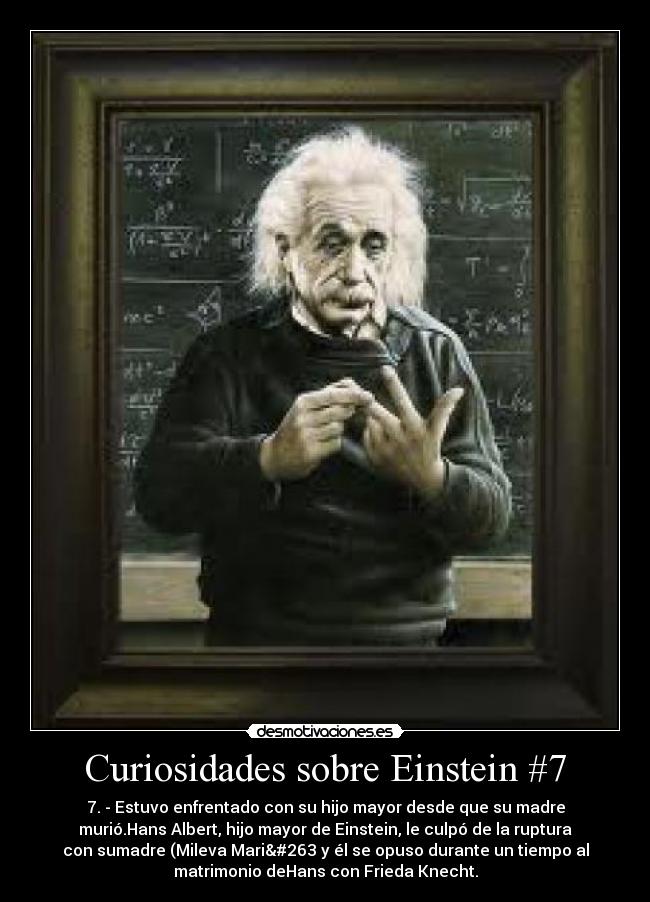 Curiosidades sobre Einstein #7 - 7. - Estuvo enfrentado con su hijo mayor desde que su madre
murió.Hans Albert, hijo mayor de Einstein, le culpó de la ruptura
con sumadre (Mileva Marić y él se opuso durante un tiempo al
matrimonio deHans con Frieda Knecht.