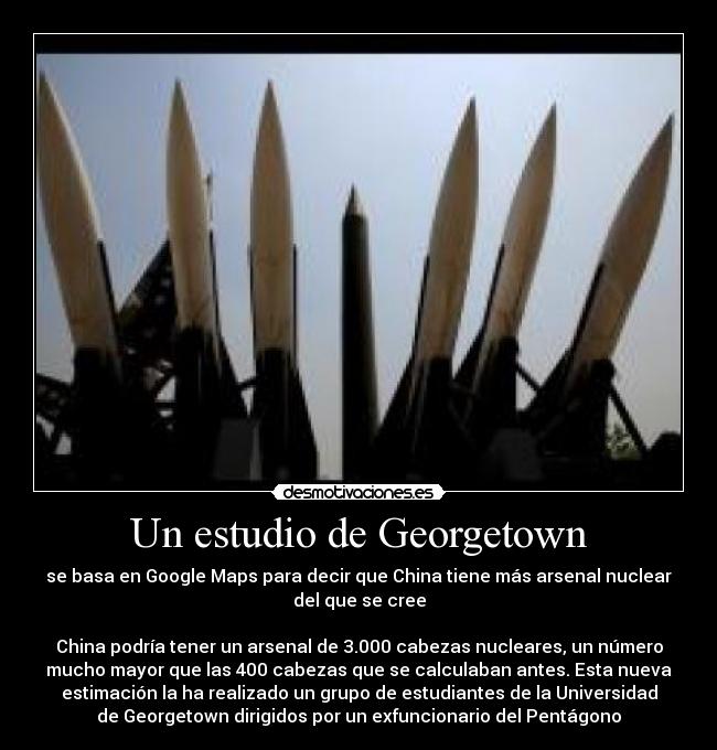 Un estudio de Georgetown - se basa en Google Maps para decir que China tiene más arsenal nuclear
del que se cree
China podría tener un arsenal de 3.000 cabezas nucleares, un número
mucho mayor que las 400 cabezas que se calculaban antes. Esta nueva
estimación la ha realizado un grupo de estudiantes de la Universidad
de Georgetown dirigidos por un exfuncionario del Pentágono