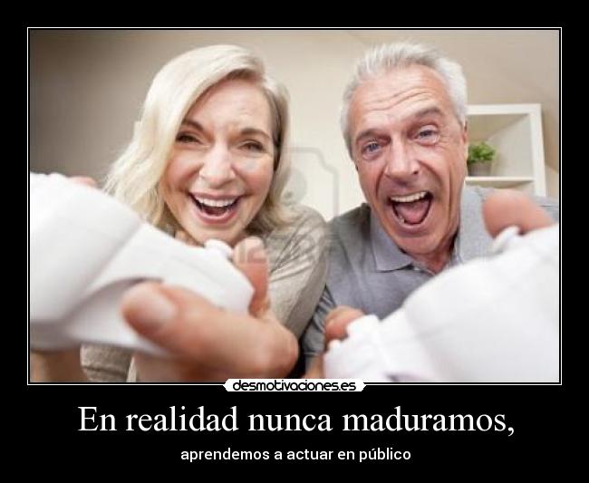 En realidad nunca maduramos, - aprendemos a actuar en público
