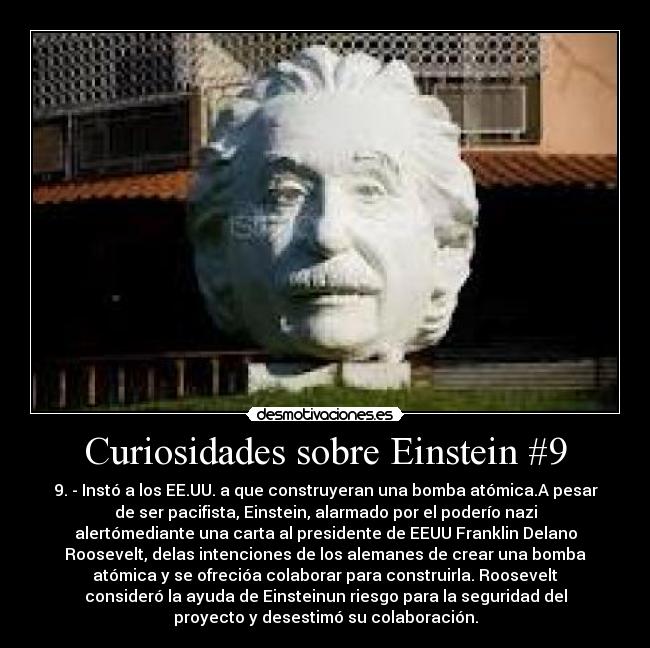 Curiosidades sobre Einstein #9 - 9. - Instó a los EE.UU. a que construyeran una bomba atómica.A pesar
de ser pacifista, Einstein, alarmado por el poderío nazi
alertómediante una carta al presidente de EEUU Franklin Delano
Roosevelt, delas intenciones de los alemanes de crear una bomba
atómica y se ofrecióa colaborar para construirla. Roosevelt
consideró la ayuda de Einsteinun riesgo para la seguridad del
proyecto y desestimó su colaboración.