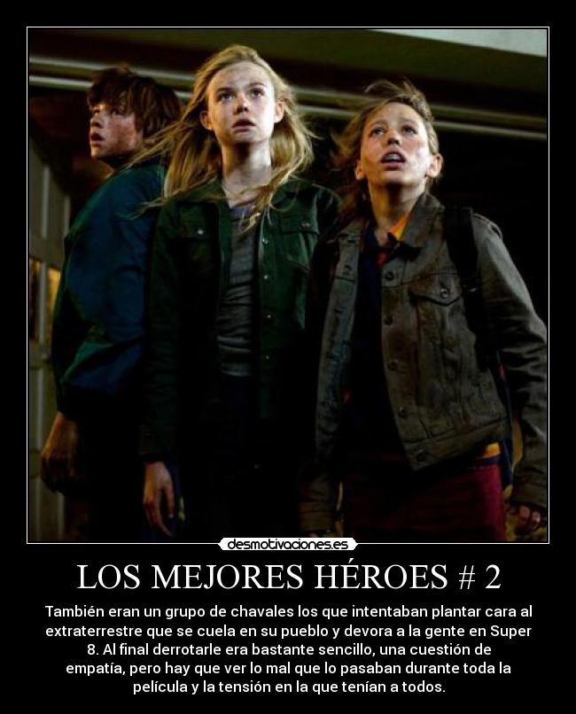 LOS MEJORES HÉROES # 2 - También eran un grupo de chavales los que intentaban plantar cara al
extraterrestre que se cuela en su pueblo y devora a la gente en Super
8. Al final derrotarle era bastante sencillo, una cuestión de
empatía, pero hay que ver lo mal que lo pasaban durante toda la
película y la tensión en la que tenían a todos.