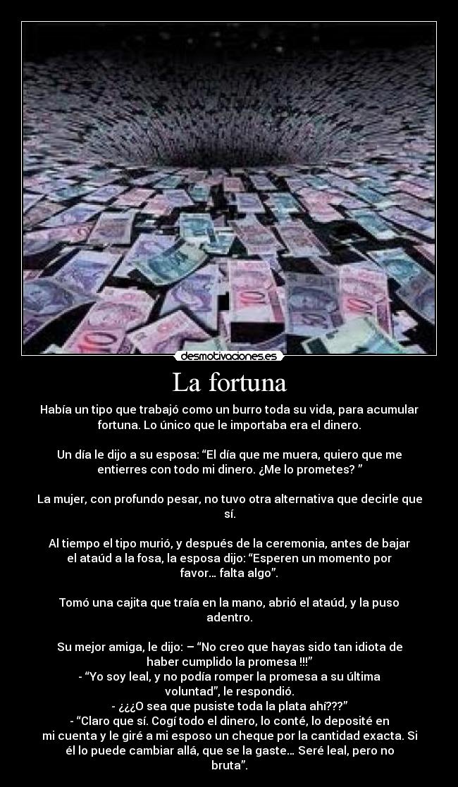 La fortuna - Había un tipo que trabajó como un burro toda su vida, para acumular
fortuna. Lo único que le importaba era el dinero.
Un día le dijo a su esposa: “El día que me muera, quiero que me
entierres con todo mi dinero. ¿Me lo prometes? ”
La mujer, con profundo pesar, no tuvo otra alternativa que decirle que
sí.
Al tiempo el tipo murió, y después de la ceremonia, antes de bajar
el ataúd a la fosa, la esposa dijo: “Esperen un momento por
favor… falta algo”.
Tomó una cajita que traía en la mano, abrió el ataúd, y la puso
adentro.
Su mejor amiga, le dijo: – “No creo que hayas sido tan idiota de
haber cumplido la promesa !!!”
- “Yo soy leal, y no podía romper la promesa a su última
voluntad”, le respondió.
- ¿¿¿O sea que pusiste toda la plata ahí???”
- “Claro que sí. Cogí todo el dinero, lo conté, lo deposité en
mi cuenta y le giré a mi esposo un cheque por la cantidad exacta. Si
él lo puede cambiar allá, que se la gaste… Seré leal, pero no
bruta”.