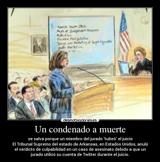Un condenado a muerte - se salva porque un miembro del jurado tuiteó el juicio
El Tribunal Supremo del estado de Arkansas, en Estados Unidos, anuló
el verdicto de culpabilidad en un caso de asesinato debido a que un
jurado utilizó su cuenta de Twitter durante el juicio.