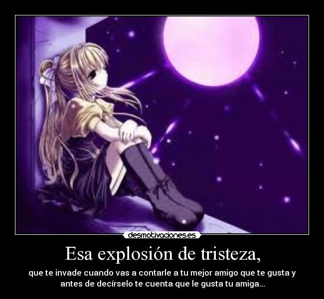 Esa explosión de tristeza, - que te invade cuando vas a contarle a tu mejor amigo que te gusta y
antes de decírselo te cuenta que le gusta tu amiga...