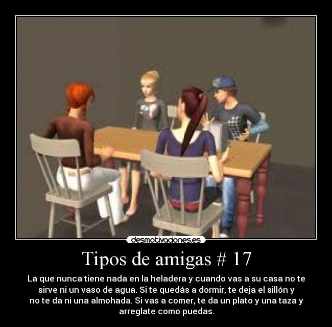 Tipos de amigas # 17 - La que nunca tiene nada en la heladera y cuando vas a su casa no te
sirve ni un vaso de agua. Si te quedás a dormir, te deja el sillón y
no te da ni una almohada. Si vas a comer, te da un plato y una taza y
arreglate como puedas.