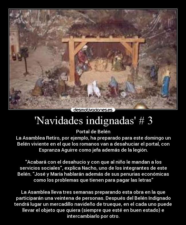 Navidades indignadas # 3 - Portal de Belén
La Asamblea Retiro, por ejemplo, ha preparado para este domingo un
Belén viviente en el que los romanos van a desahuciar el portal, con
Espranza Aguirre como jefa además de la legión.
Acabará con el desahucio y con que al niño le mandan a los
servicios sociales, explica Nacho, uno de los integrantes de este
Belén. José y María hablarán además de sus penurias económicas
como los problemas que tienen para pagar las letras
La Asamblea lleva tres semanas preparando esta obra en la que
participarán una veintena de personas. Después del Belén Indignado
tendrá lugar un mercadillo navideño de trueque, en el cada uno puede
llevar el objeto que quiera (siempre que esté en buen estado) e
intercambiarlo por otro.