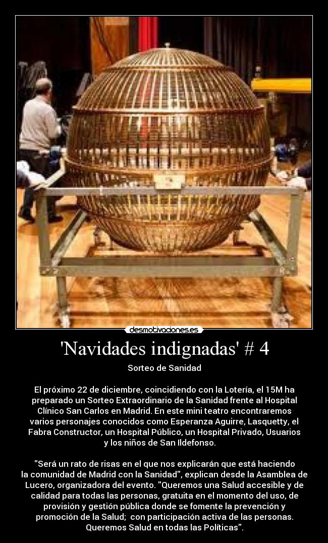 Navidades indignadas # 4 - Sorteo de Sanidad
El próximo 22 de diciembre, coincidiendo con la Lotería, el 15M ha
preparado un Sorteo Extraordinario de la Sanidad frente al Hospital
Clínico San Carlos en Madrid. En este mini teatro encontraremos
varios personajes conocidos como Esperanza Aguirre, Lasquetty, el
Fabra Constructor, un Hospital Público, un Hospital Privado, Usuarios
y los niños de San Ildefonso.
Será un rato de risas en el que nos explicarán que está haciendo
la comunidad de Madrid con la Sanidad, explican desde la Asamblea de
Lucero, organizadora del evento. Queremos una Salud accesible y de
calidad para todas las personas, gratuita en el momento del uso, de
provisión y gestión pública donde se fomente la prevención y
promoción de la Salud; con participación activa de las personas.
Queremos Salud en todas las Políticas.