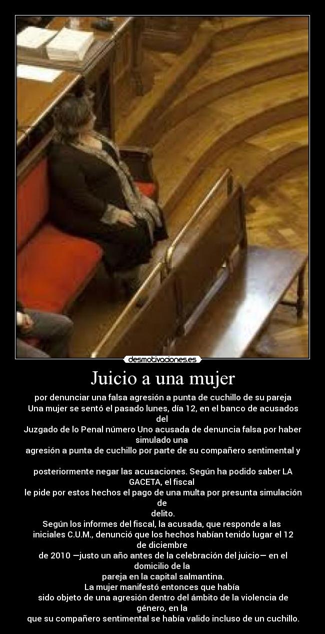 Juicio a una mujer - por denunciar una falsa agresión a punta de cuchillo de su pareja
Una mujer se sentó el pasado lunes, día 12, en el banco de acusados del
Juzgado de lo Penal número Uno acusada de denuncia falsa por haber simulado una
agresión a punta de cuchillo por parte de su compañero sentimental y
posteriormente negar las acusaciones. Según ha podido saber LA GACETA, el fiscal
le pide por estos hechos el pago de una multa por presunta simulación de
delito.
Según los informes del fiscal, la acusada, que responde a las
iniciales C.U.M., denunció que los hechos habían tenido lugar el 12 de diciembre
de 2010 —justo un año antes de la celebración del juicio— en el domicilio de la
pareja en la capital salmantina.
La mujer manifestó entonces que había
sido objeto de una agresión dentro del ámbito de la violencia de género, en la
que su compañero sentimental se había valido incluso de un cuchillo.