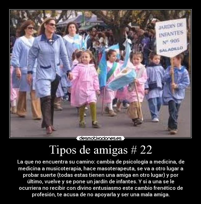 Tipos de amigas # 22 - La que no encuentra su camino: cambia de psicología a medicina, de
medicina a musicoterapia, hace masoterapeuta, se va a otro lugar a
probar suerte (todas estas tienen una amiga en otro lugar) y por
último, vuelve y se pone un jardín de infantes. Y si a una se le
ocurriera no recibir con divino entusiasmo este cambio frenético de
profesión, te acusa de no apoyarla y ser una mala amiga.