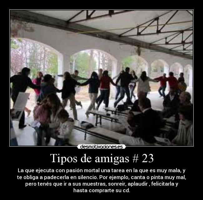 Tipos de amigas # 23 - La que ejecuta con pasión mortal una tarea en la que es muy mala, y
te obliga a padecerla en silencio. Por ejemplo, canta o pinta muy mal,
pero tenés que ir a sus muestras, sonreir, aplaudir , felicitarla y
hasta comprarte su cd.