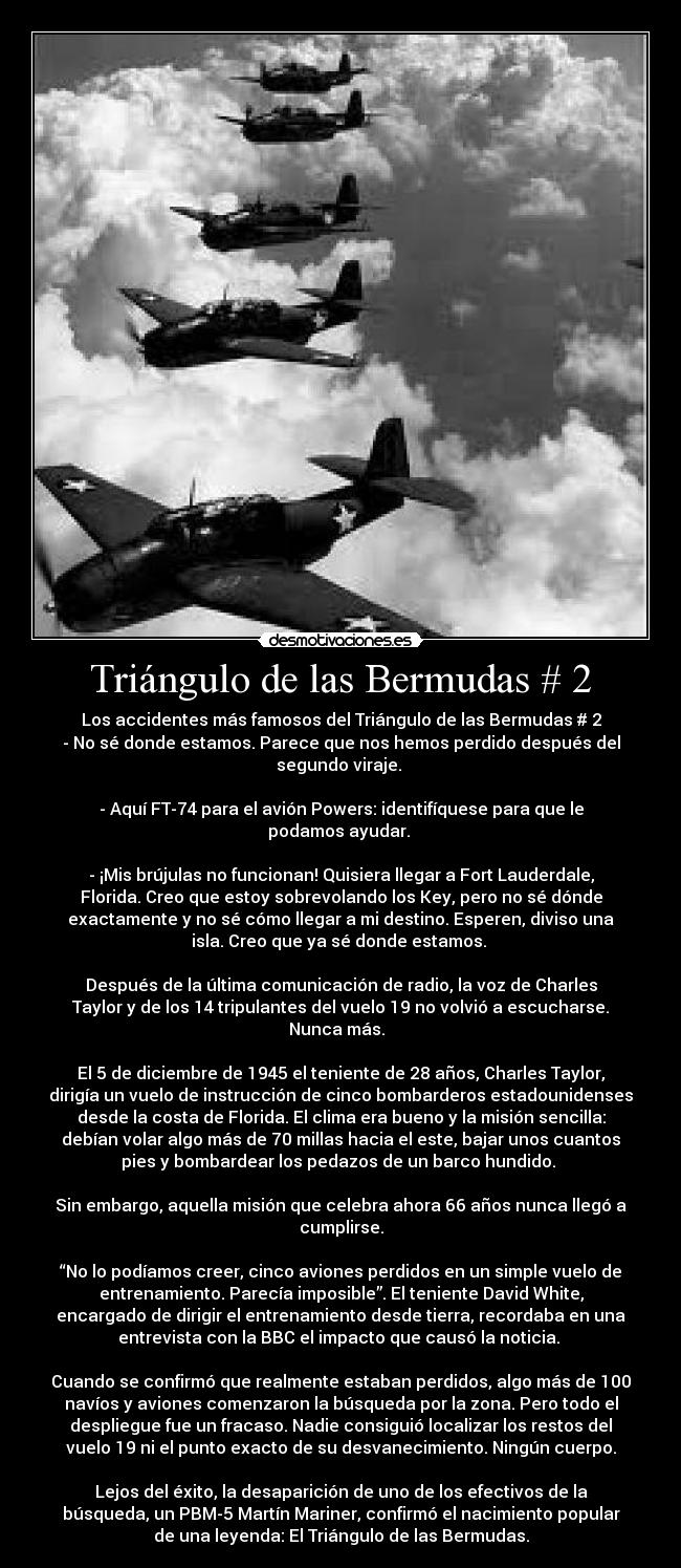 Triángulo de las Bermudas # 2 - Los accidentes más famosos del Triángulo de las Bermudas # 2
- No sé donde estamos. Parece que nos hemos perdido después del
segundo viraje.
- Aquí FT-74 para el avión Powers: identifíquese para que le
podamos ayudar.
- ¡Mis brújulas no funcionan! Quisiera llegar a Fort Lauderdale,
Florida. Creo que estoy sobrevolando los Key, pero no sé dónde
exactamente y no sé cómo llegar a mi destino. Esperen, diviso una
isla. Creo que ya sé donde estamos.
Después de la última comunicación de radio, la voz de Charles
Taylor y de los 14 tripulantes del vuelo 19 no volvió a escucharse.
Nunca más.
El 5 de diciembre de 1945 el teniente de 28 años, Charles Taylor,
dirigía un vuelo de instrucción de cinco bombarderos estadounidenses
desde la costa de Florida. El clima era bueno y la misión sencilla:
debían volar algo más de 70 millas hacia el este, bajar unos cuantos
pies y bombardear los pedazos de un barco hundido.
Sin embargo, aquella misión que celebra ahora 66 años nunca llegó a
cumplirse.
“No lo podíamos creer, cinco aviones perdidos en un simple vuelo de
entrenamiento. Parecía imposible”. El teniente David White,
encargado de dirigir el entrenamiento desde tierra, recordaba en una
entrevista con la BBC el impacto que causó la noticia.
Cuando se confirmó que realmente estaban perdidos, algo más de 100
navíos y aviones comenzaron la búsqueda por la zona. Pero todo el
despliegue fue un fracaso. Nadie consiguió localizar los restos del
vuelo 19 ni el punto exacto de su desvanecimiento. Ningún cuerpo.
Lejos del éxito, la desaparición de uno de los efectivos de la
búsqueda, un PBM-5 Martín Mariner, confirmó el nacimiento popular
de una leyenda: El Triángulo de las Bermudas.