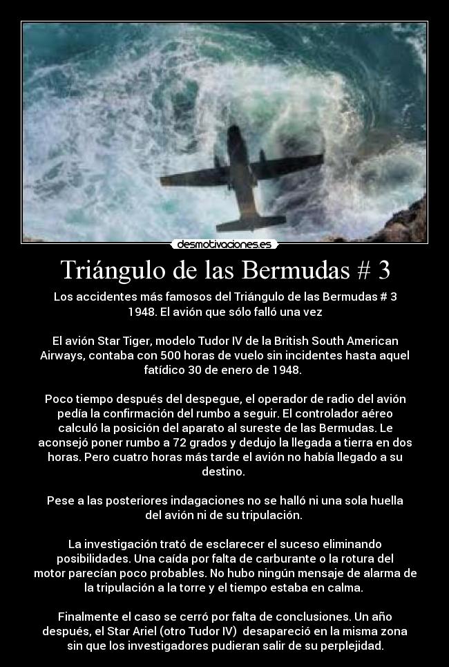 Triángulo de las Bermudas # 3 - Los accidentes más famosos del Triángulo de las Bermudas # 3
1948. El avión que sólo falló una vez
El avión Star Tiger, modelo Tudor IV de la British South American
Airways, contaba con 500 horas de vuelo sin incidentes hasta aquel
fatídico 30 de enero de 1948.
Poco tiempo después del despegue, el operador de radio del avión
pedía la confirmación del rumbo a seguir. El controlador aéreo
calculó la posición del aparato al sureste de las Bermudas. Le
aconsejó poner rumbo a 72 grados y dedujo la llegada a tierra en dos
horas. Pero cuatro horas más tarde el avión no había llegado a su
destino.
Pese a las posteriores indagaciones no se halló ni una sola huella
del avión ni de su tripulación.
La investigación trató de esclarecer el suceso eliminando
posibilidades. Una caída por falta de carburante o la rotura del
motor parecían poco probables. No hubo ningún mensaje de alarma de
la tripulación a la torre y el tiempo estaba en calma.
Finalmente el caso se cerró por falta de conclusiones. Un año
después, el Star Ariel (otro Tudor IV) desapareció en la misma zona
sin que los investigadores pudieran salir de su perplejidad.