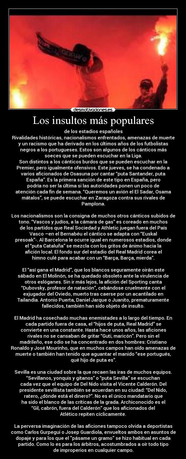 Los insultos más populares - de los estadios españoles
Rivalidades históricas, nacionalismos enfrentados, amenazas de muerte
y un racismo que ha derivado en los últimos años de los futbolistas
negros a los portugueses. Estos son algunos de los cánticos más
soeces que se pueden escuchar en la Liga.
Son distintos a los cánticos burdos que se pueden escuchar en la
Premier, pero igualmente ofensivos. Este jueves, se ha condenado a
varios aficionados de Osasuna por cantar “puta Santander, puta
España”. Es la primera sanción de este tipo en España, pero
podría no ser la última si las autoridades ponen un poco de
atención cada fin de semana. “Queremos un avión el El Sadar, Osama
mátalos”, se puede escuchar en Zaragoza contra sus rivales de
Pamplona.

Los nacionalismos son la consigna de muchos otros cánticos subidos de
tono. “Vascos y judíos, a la cámara de gas” es coreado en muchos
de los partidos que Real Sociedad y Athletic juegan fuera del País
Vasco –en el Bernabéu el cántico se adapta con “Euskal
presoak”-. Al Barcelona le ocurre igual en numerosos estadios, donde
el “puta Cataluña” se mezcla con los gritos de ánimo hacia la
afición local. El fondo sur del estadio del Real Madrid corea el
himno culé para acabar con un “Barça, Barça, mierda”.

El “así gana el Madrid”, que los blancos seguramente oirán este
sábado en El Molinón, se ha quedado obsoleto ante la virulencia de
otros eslóganes. Sin ir más lejos, la afición del Sporting canta
“Dubovsky, profesor de natación”, cebándose cruelmente con el
exjugador del Oviedo, muerto tras caerse por un acantilado en
Tailandia. Antonio Puerta, Daniel Jarque o Juanito, prematuramente
fallecidos, también han sido objeto de insulto.

El Madrid ha cosechado muchas enemistades a lo largo del tiempo. En
cada partido fuera de casa, el “hijos de puta, Real Madrid” se
convierte en una constante. Hasta hace unos años, las aficiones
rivales no se cansaban de gritar “Guti, maricón”. Pero sin el
madrileño, ese odio se ha concentrado en dos hombres: Cristiano
Ronaldo y José Mourinho, que en muchos campos han oído amenazas de
muerte o también han tenido que aguantar el manido “ese portugués,
qué hijo de puta es”.

Sevilla es una ciudad sobre la que recaen las iras de muchos equipos.
“Sevillanos, yonquis y gitanos” o “puta Sevilla” se escuchan
cada vez que el equipo de Del Nido visita el Vicente Calderón. Del
presidente sevillista también se acuerdan en su ciudad: “Del Nido,
ratero, ¿dónde está el dinero?”. No es el único mandatario que
ha sido el blanco de las críticas de la grada. Archiconocido es el
“Gil, cabrón, fuera del Calderón” que los aficionados del
Atlético repiten cíclicamente.

La perversa imaginación de las aficiones tampoco olvida a deportistas
como Carlos Gurpegui o Josep Guardiola, envueltos ambos en asuntos de
dopaje y para los que el pásame un gramo se hizo habitual en cada
partido. Como lo es para los árbitros, acostumbrados a oír todo tipo
de improperios en cualquier campo.