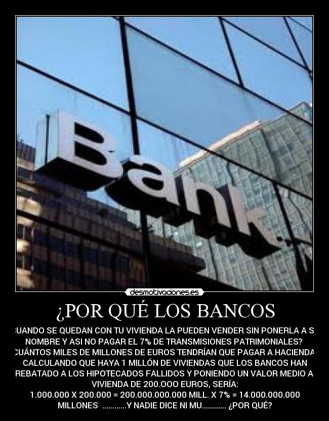 ¿POR QUÉ LOS BANCOS - CUANDO SE QUEDAN CON TU VIVIENDA LA PUEDEN VENDER SIN PONERLA A SU
NOMBRE Y ASI NO PAGAR EL 7% DE TRANSMISIONES PATRIMONIALES?
¿CUÁNTOS MILES DE MILLONES DE EUROS TENDRÍAN QUE PAGAR A HACIENDA?
CALCULANDO QUE HAYA 1 MILLÓN DE VIVIENDAS QUE LOS BANCOS HAN
ARREBATADO A LOS HIPOTECADOS FALLIDOS Y PONIENDO UN VALOR MEDIO A LA
VIVIENDA DE 200.OOO EUROS, SERÍA:
1.000.000 X 200.000 = 200.000.000.000 MILL. X 7% = 14.000.000.000
MILLONES ............Y NADIE DICE NI MU............ ¿POR QUÉ?