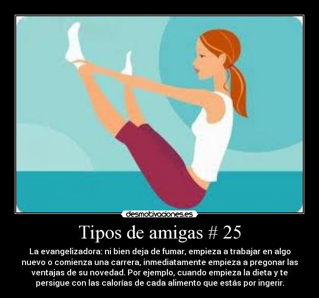 Tipos de amigas # 25 - La evangelizadora: ni bien deja de fumar, empieza a trabajar en algo
nuevo o comienza una carrera, inmediatamente empieza a pregonar las
ventajas de su novedad. Por ejemplo, cuando empieza la dieta y te
persigue con las calorías de cada alimento que estás por ingerir.