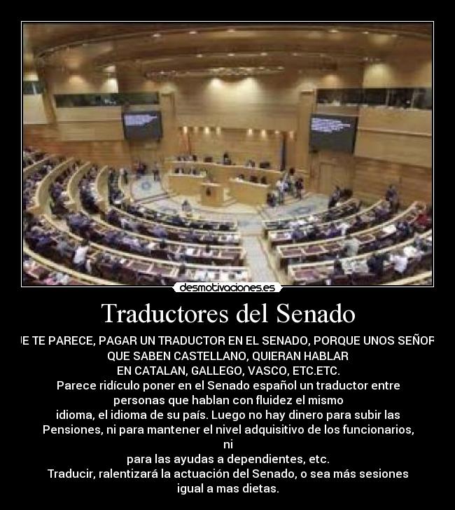 Traductores del Senado - QUE TE PARECE, PAGAR UN TRADUCTOR EN EL SENADO, PORQUE UNOS SEÑORES
QUE SABEN CASTELLANO, QUIERAN HABLAR
EN CATALAN, GALLEGO, VASCO, ETC.ETC.
Parece ridículo poner en el Senado español un traductor entre
personas que hablan con fluidez el mismo
idioma, el idioma de su país. Luego no hay dinero para subir las
Pensiones, ni para mantener el nivel adquisitivo de los funcionarios,
ni
para las ayudas a dependientes, etc.
Traducir, ralentizará la actuación del Senado, o sea más sesiones
igual a mas dietas.