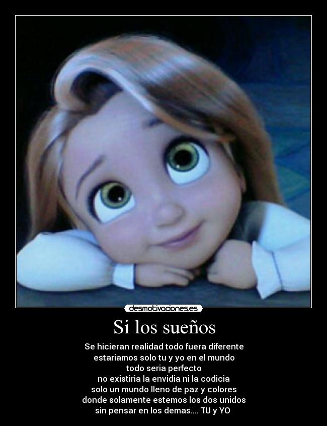 Si los sueños - Se hicieran realidad todo fuera diferente
estariamos solo tu y yo en el mundo
todo seria perfecto
no existiria la envidia ni la codicia
solo un mundo lleno de paz y colores
donde solamente estemos los dos unidos
sin pensar en los demas.... TU y YO ♥