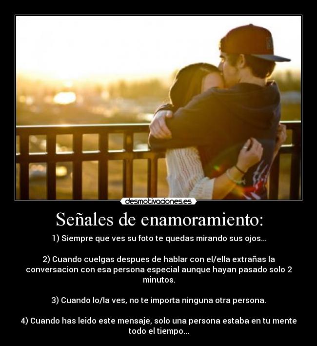 Señales de enamoramiento: - 1) Siempre que ves su foto te quedas mirando sus ojos...
2) Cuando cuelgas despues de hablar con el/ella extrañas la
conversacion con esa persona especial aunque hayan pasado solo 2
minutos.
3) Cuando lo/la ves, no te importa ninguna otra persona.
4) Cuando has leido este mensaje, solo una persona estaba en tu mente
todo el tiempo...