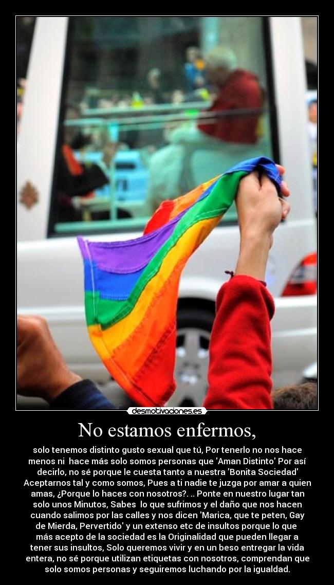 No estamos enfermos, - solo tenemos distinto gusto sexual que tú, Por tenerlo no nos hace
menos ni  hace más solo somos personas que Aman Distinto Por así
decirlo, no sé porque le cuesta tanto a nuestra Bonita Sociedad
Aceptarnos tal y como somos, Pues a ti nadie te juzga por amar a quien
amas, ¿Porque lo haces con nosotros?. .. Ponte en nuestro lugar tan
solo unos Minutos, Sabes  lo que sufrimos y el daño que nos hacen
cuando salimos por las calles y nos dicen Marica, que te peten, Gay
de Mierda, Pervertido y un extenso etc de insultos porque lo que 
más acepto de la sociedad es la Originalidad que pueden llegar a
tener sus insultos, Solo queremos vivir y en un beso entregar la vida
entera, no sé porque utilizan etiquetas con nosotros, comprendan que
solo somos personas y seguiremos luchando por la igualdad.