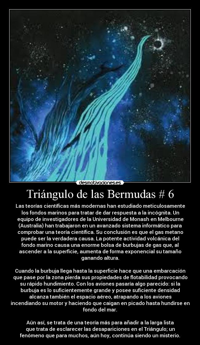 Triángulo de las Bermudas # 6 - Las teorías científicas más modernas han estudiado meticulosamente
los fondos marinos para tratar de dar respuesta a la incógnita. Un
equipo de investigadores de la Universidad de Monash en Melbourne
(Australia) han trabajaron en un avanzado sistema informático para
comprobar una teoría científica. Su conclusión es que el gas metano
puede ser la verdadera causa. La potente actividad volcánica del
fondo marino causa una enorme bolsa de burbujas de gas que, al
ascender a la superficie, aumenta de forma exponencial su tamaño
ganando altura.
Cuando la burbuja llega hasta la superficie hace que una embarcación
que pase por la zona pierda sus propiedades de flotabilidad provocando
su rápido hundimiento. Con los aviones pasaría algo parecido: si la
burbuja es lo suficientemente grande y posee suficiente densidad
alcanza también el espacio aéreo, atrapando a los aviones
incendiando su motor y haciendo que caigan en picado hasta hundirse en
fondo del mar.
Aún así, se trata de una teoría más para añadir a la larga lista
que trata de esclarecer las desapariciones en el Triángulo; un
fenómeno que para muchos, aún hoy, continúa siendo un misterio.