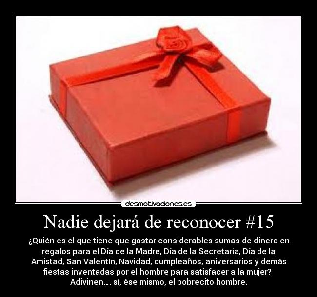 Nadie dejará de reconocer #15 - ¿Quién es el que tiene que gastar considerables sumas de dinero en
regalos para el Día de la Madre, Día de la Secretaria, Día de la
Amistad, San Valentín, Navidad, cumpleaños, aniversarios y demás
fiestas inventadas por el hombre para satisfacer a la mujer? 
Adivinen…. sí, ése mismo, el pobrecito hombre.