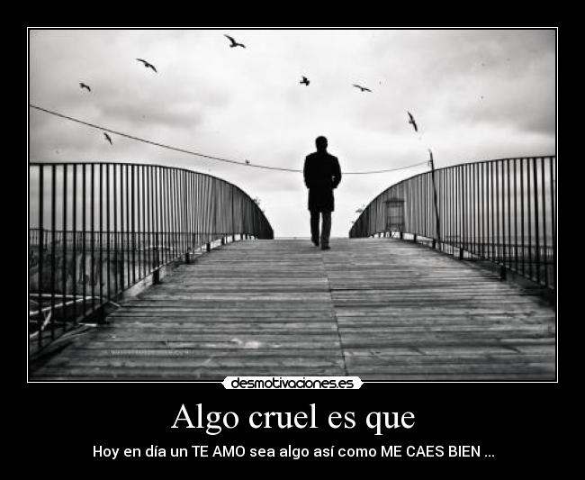 Algo cruel es que - Hoy en día un TE AMO sea algo así como ME CAES BIEN ...
