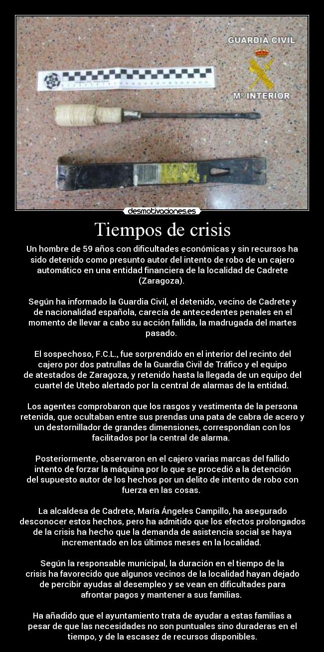 Tiempos de crisis - Un hombre de 59 años con dificultades económicas y sin recursos ha
sido detenido como presunto autor del intento de robo de un cajero
automático en una entidad financiera de la localidad de Cadrete
(Zaragoza). 

Según ha informado la Guardia Civil, el detenido, vecino de Cadrete y
de nacionalidad española, carecía de antecedentes penales en el
momento de llevar a cabo su acción fallida, la madrugada del martes
pasado. 

El sospechoso, F.C.L., fue sorprendido en el interior del recinto del
cajero por dos patrullas de la Guardia Civil de Tráfico y el equipo
de atestados de Zaragoza, y retenido hasta la llegada de un equipo del
cuartel de Utebo alertado por la central de alarmas de la entidad. 

Los agentes comprobaron que los rasgos y vestimenta de la persona
retenida, que ocultaban entre sus prendas una pata de cabra de acero y
un destornillador de grandes dimensiones, correspondían con los
facilitados por la central de alarma. 

Posteriormente, observaron en el cajero varias marcas del fallido
intento de forzar la máquina por lo que se procedió a la detención
del supuesto autor de los hechos por un delito de intento de robo con
fuerza en las cosas. 

La alcaldesa de Cadrete, María Ángeles Campillo, ha asegurado
desconocer estos hechos, pero ha admitido que los efectos prolongados
de la crisis ha hecho que la demanda de asistencia social se haya
incrementado en los últimos meses en la localidad. 

Según la responsable municipal, la duración en el tiempo de la
crisis ha favorecido que algunos vecinos de la localidad hayan dejado
de percibir ayudas al desempleo y se vean en dificultades para
afrontar pagos y mantener a sus familias. 

Ha añadido que el ayuntamiento trata de ayudar a estas familias a
pesar de que las necesidades no son puntuales sino duraderas en el
tiempo, y de la escasez de recursos disponibles.