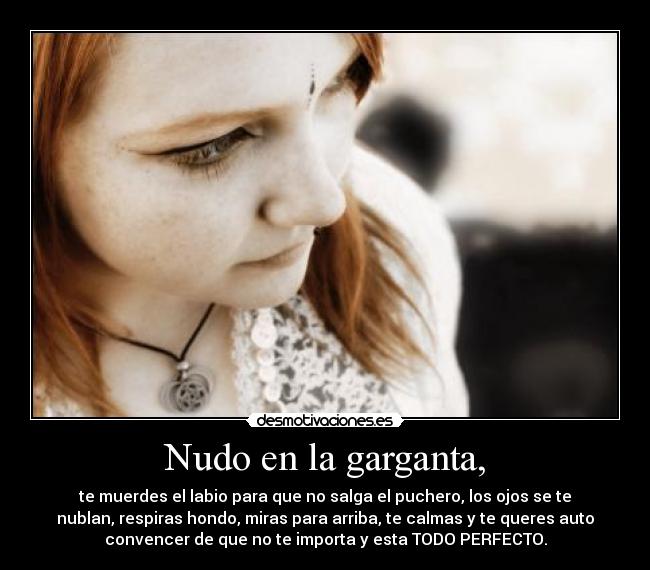 Nudo en la garganta, - te muerdes el labio para que no salga el puchero, los ojos se te
nublan, respiras hondo, miras para arriba, te calmas y te queres auto
convencer de que no te importa y esta TODO PERFECTO.