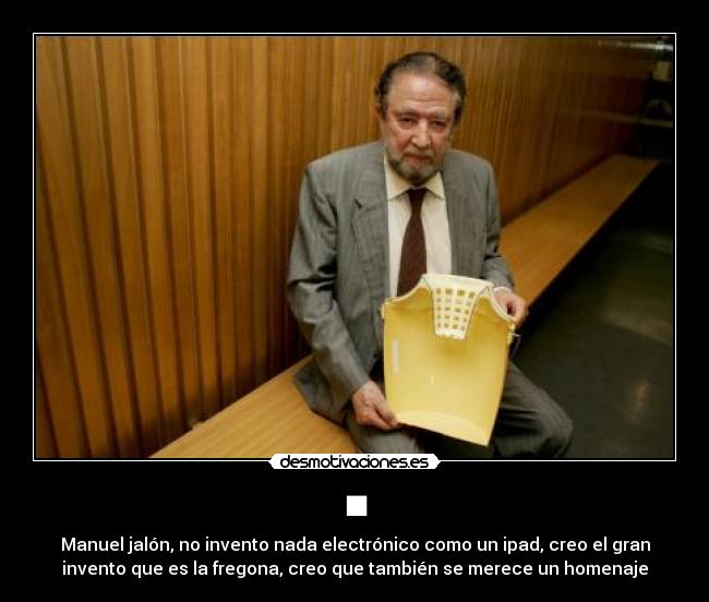 ■ - Manuel jalón, no invento nada electrónico como un ipad, creo el gran
invento que es la fregona, creo que también se merece un homenaje
