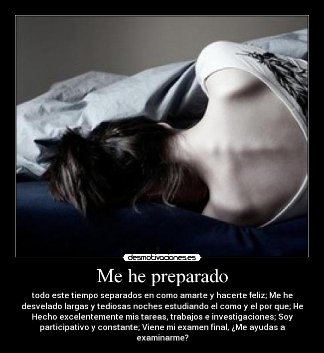 Me he preparado - todo este tiempo separados en como amarte y hacerte feliz; Me he
desvelado largas y tediosas noches estudiando el como y el por que; He
Hecho excelentemente mis tareas, trabajos e investigaciones; Soy
participativo y constante; Viene mi examen final, ¿Me ayudas a
examinarme?