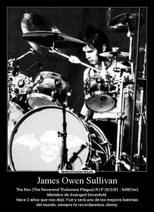 James Owen Sullivan - The Rev (The Reverend Tholomew Plague) R.I.P (9/2/81 - foREVer)
Miembro de Avenged Sevenfold.
Hace 2 años que nos dejó. Fue y será uno de los mejores baterías
del mundo, siempre te recordaremos Jimmy.