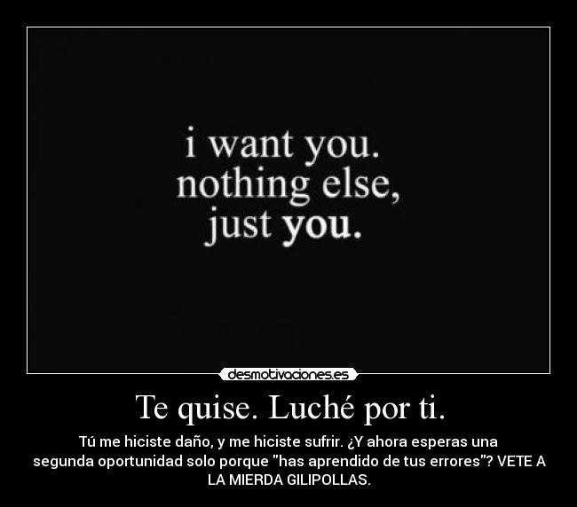 Te quise. Luché por ti. - Tú me hiciste daño, y me hiciste sufrir. ¿Y ahora esperas una
segunda oportunidad solo porque has aprendido de tus errores? VETE A
LA MIERDA GILIPOLLAS.
