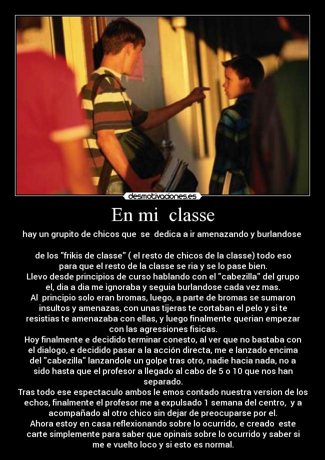 En mi classe - hay un grupito de chicos que se dedica a ir amenazando y burlandose
de los frikis de classe ( el resto de chicos de la classe) todo eso
para que el resto de la classe se ria y se lo pase bien.
Llevo desde principios de curso hablando con el cabezilla del grupo
el, dia a dia me ignoraba y seguia burlandose cada vez mas.
Al principio solo eran bromas, luego, a parte de bromas se sumaron
insultos y amenazas, con unas tijeras te cortaban el pelo y si te
resistias te amenazaba con ellas, y luego finalmente querian empezar
con las agressiones fisicas.
Hoy finalmente e decidido terminar conesto, al ver que no bastaba con
el dialogo, e decidido pasar a la acción directa, me e lanzado encima
del cabezilla lanzandole un golpe tras otro, nadie hacia nada, no a
sido hasta que el profesor a llegado al cabo de 5 o 10 que nos han
separado.
Tras todo ese espectaculo ambos le emos contado nuestra version de los
echos, finalmente el profesor me a expulsado 1 semana del centro, y a
acompañado al otro chico sin dejar de preocuparse por el.
Ahora estoy en casa reflexionando sobre lo ocurrido, e creado este
carte simplemente para saber que opinais sobre lo ocurrido y saber si
me e vuelto loco y si esto es normal.