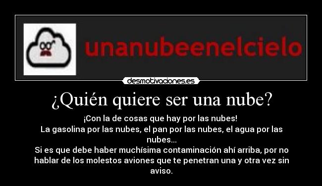 ¿Quién quiere ser una nube? - ¡Con la de cosas que hay por las nubes! 
La gasolina por las nubes, el pan por las nubes, el agua por las
nubes...
Si es que debe haber muchísima contaminación ahí arriba, por no
hablar de los molestos aviones que te penetran una y otra vez sin
aviso.