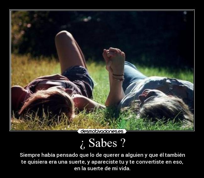 ¿ Sabes ? - Siempre había pensado que lo de querer a alguien y que él también
te quisiera era una suerte, y apareciste tu y te convertiste en eso,
en la suerte de mi vida.