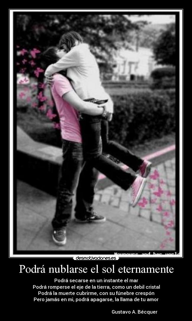 Podrá nublarse el sol eternamente - Podrá secarse en un instante el mar
Podrá romperse el eje de la tierra, como un debil cristal
Podrá la muerte cubrirme, con su fúnebre crespón
Pero jamás en mi, podrá apagarse, la llama de tu amor
Gustavo A. Bécquer